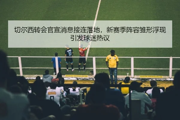 切尔西转会官宣消息接连落地，新赛季阵容雏形浮现引发球迷热议